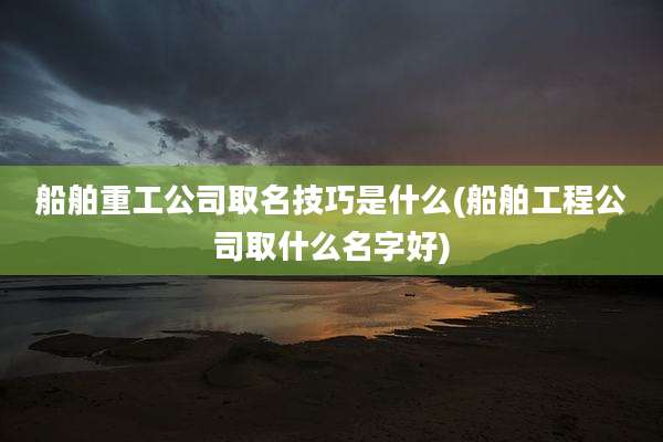 船舶重工公司取名技巧是什么(船舶工程公司取什么名字好)
