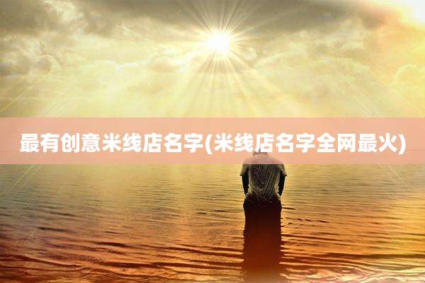 最有创意米线店名字(米线店名字全网最火)