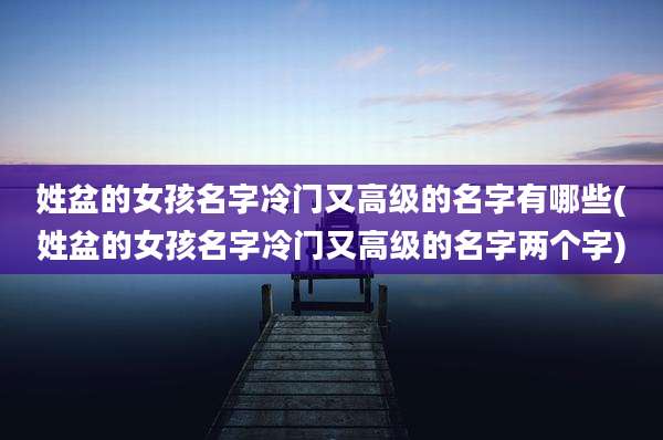 姓盆的女孩名字冷门又高级的名字有哪些(姓盆的女孩名字冷门又高级的名字两个字)
