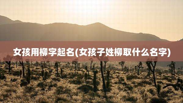 女孩用柳字起名(女孩子姓柳取什么名字)