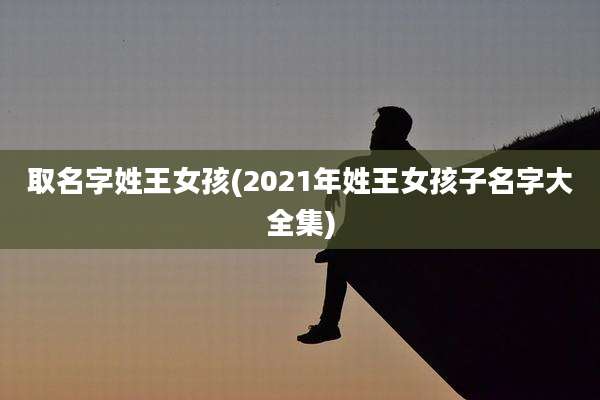 取名字姓王女孩(2021年姓王女孩子名字大全集)