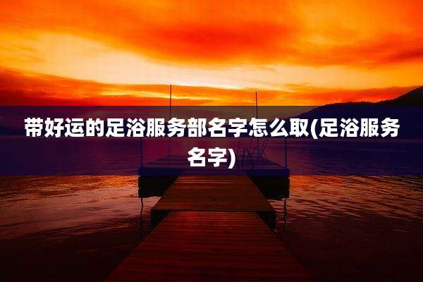 带好运的足浴服务部名字怎么取(足浴服务名字)
