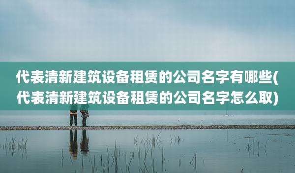 代表清新建筑设备租赁的公司名字有哪些(代表清新建筑设备租赁的公司名字怎么取)