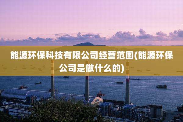 能源环保科技有限公司经营范围(能源环保公司是做什么的)