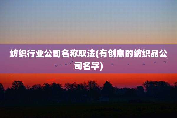 纺织行业公司名称取法(有创意的纺织品公司名字)