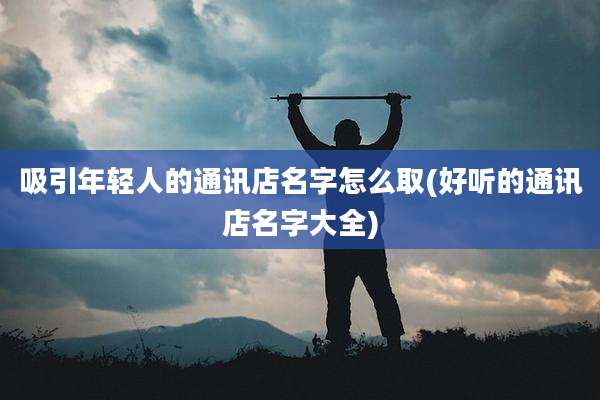 吸引年轻人的通讯店名字怎么取(好听的通讯店名字大全)