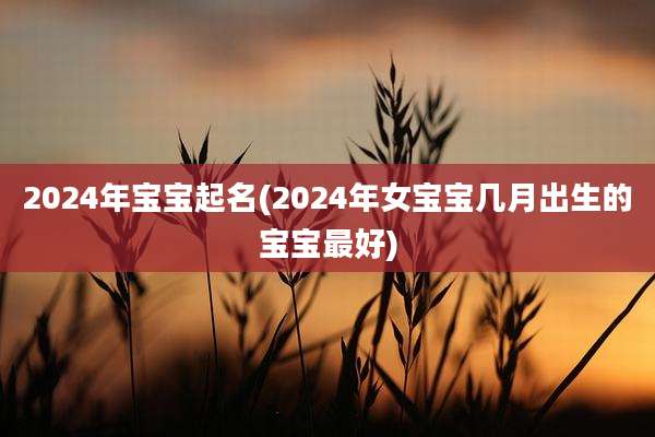 2024年宝宝起名(2024年女宝宝几月出生的宝宝最好)