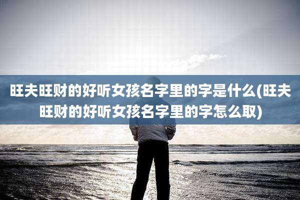 旺夫旺财的好听女孩名字里的字是什么(旺夫旺财的好听女孩名字里的字怎么取)