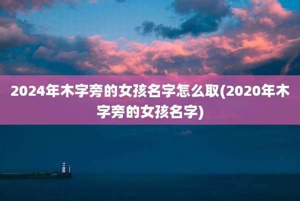 2024年木字旁的女孩名字怎么取(2020年木字旁的女孩名字)