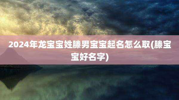 2024年龙宝宝姓滕男宝宝起名怎么取(滕宝宝好名字)
