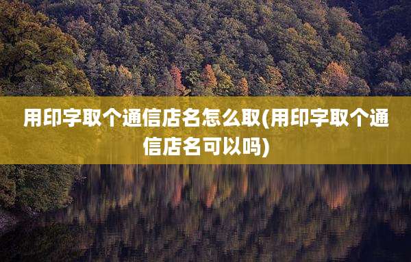 用印字取个通信店名怎么取(用印字取个通信店名可以吗)