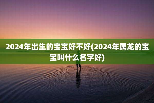 2024年出生的宝宝好不好(2024年属龙的宝宝叫什么名字好)