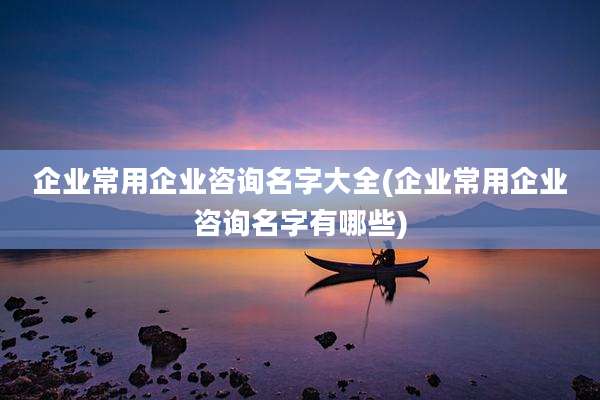 企业常用企业咨询名字大全(企业常用企业咨询名字有哪些)
