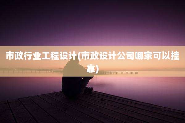 市政行业工程设计(市政设计公司哪家可以挂靠)