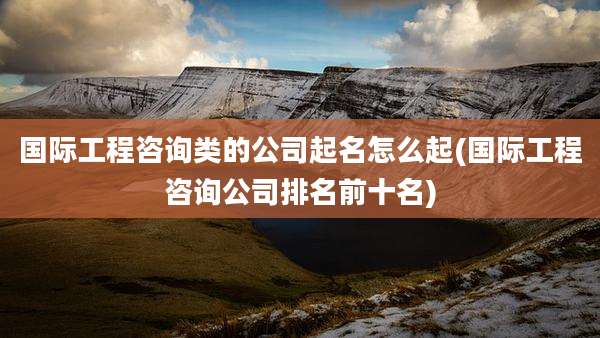 国际工程咨询类的公司起名怎么起(国际工程咨询公司排名前十名)