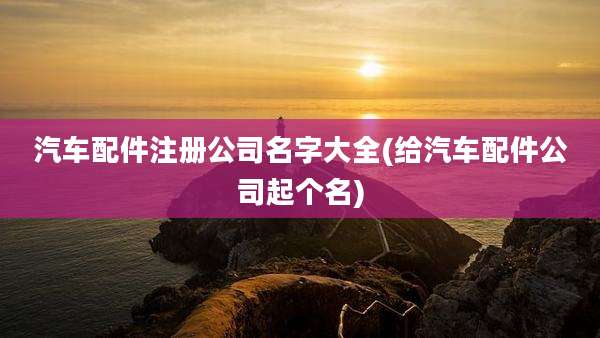 汽车配件注册公司名字大全(给汽车配件公司起个名)
