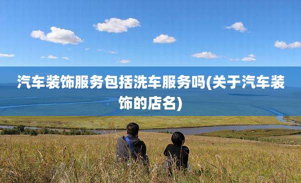 汽车装饰服务包括洗车服务吗(关于汽车装饰的店名)