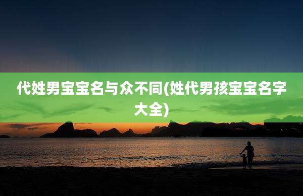 代姓男宝宝名与众不同(姓代男孩宝宝名字大全)