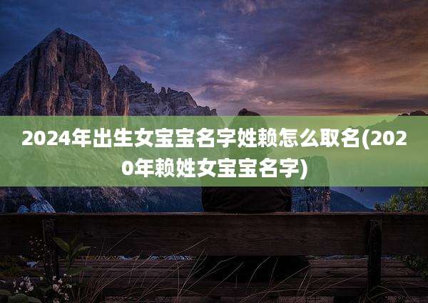 2024年出生女宝宝名字姓赖怎么取名(2020年赖姓女宝宝名字)