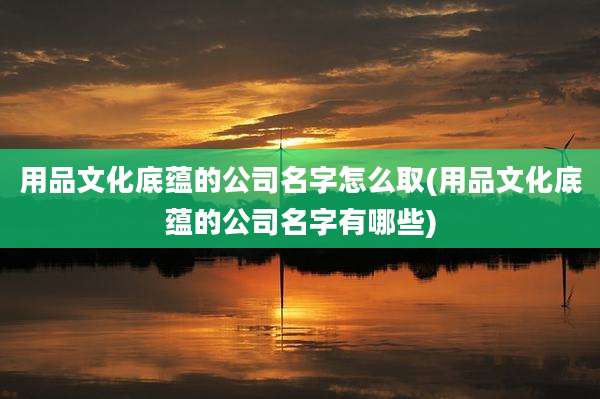 用品文化底蕴的公司名字怎么取(用品文化底蕴的公司名字有哪些)