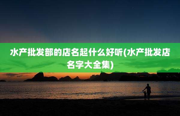 水产批发部的店名起什么好听(水产批发店名字大全集)
