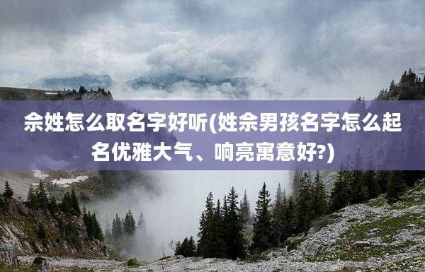 佘姓怎么取名字好听(姓佘男孩名字怎么起名优雅大气、响亮寓意好?)