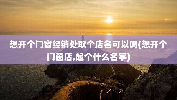 想开个门窗经销处取个店名可以吗(想开个门窗店,起个什么名字)