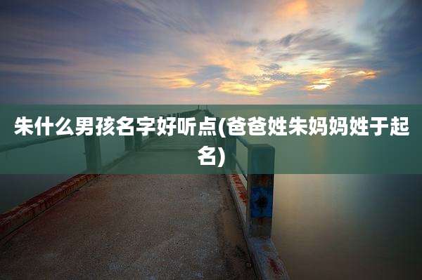 朱什么男孩名字好听点(爸爸姓朱妈妈姓于起名)