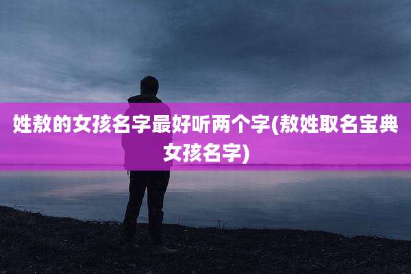 姓敖的女孩名字最好听两个字(敖姓取名宝典女孩名字)