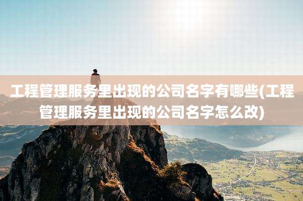 工程管理服务里出现的公司名字有哪些(工程管理服务里出现的公司名字怎么改)