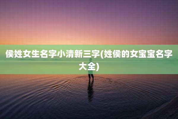 侯姓女生名字小清新三字(姓侯的女宝宝名字大全)