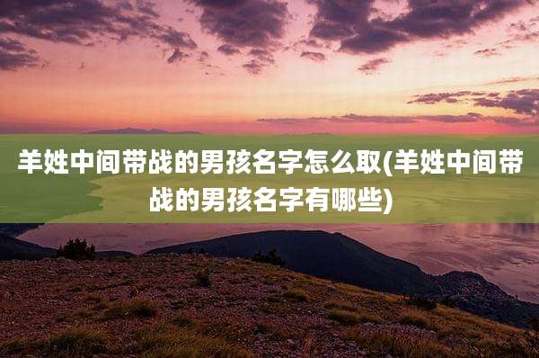 羊姓中间带战的男孩名字怎么取(羊姓中间带战的男孩名字有哪些)