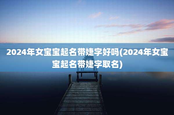 2024年女宝宝起名带婕字好吗(2024年女宝宝起名带婕字取名)