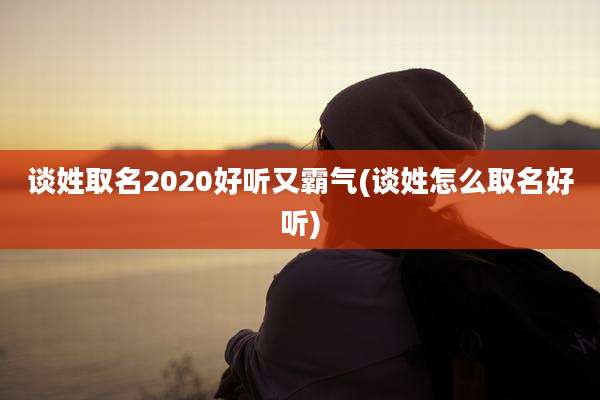 谈姓取名2020好听又霸气(谈姓怎么取名好听)