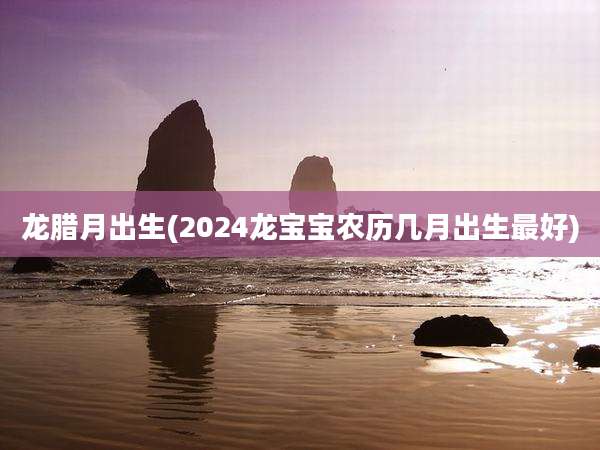 龙腊月出生(2024龙宝宝农历几月出生最好)