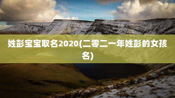 姓彭宝宝取名2020(二零二一年姓彭的女孩名)