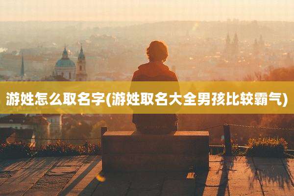 游姓怎么取名字(游姓取名大全男孩比较霸气)
