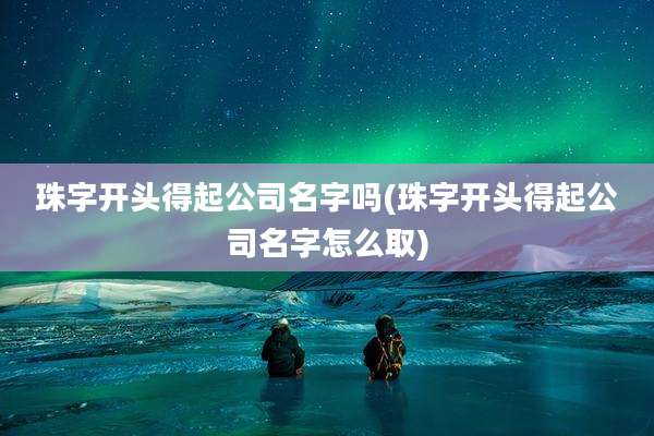 珠字开头得起公司名字吗(珠字开头得起公司名字怎么取)