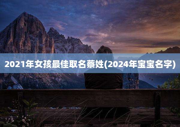 2021年女孩最佳取名蔡姓(2024年宝宝名字)