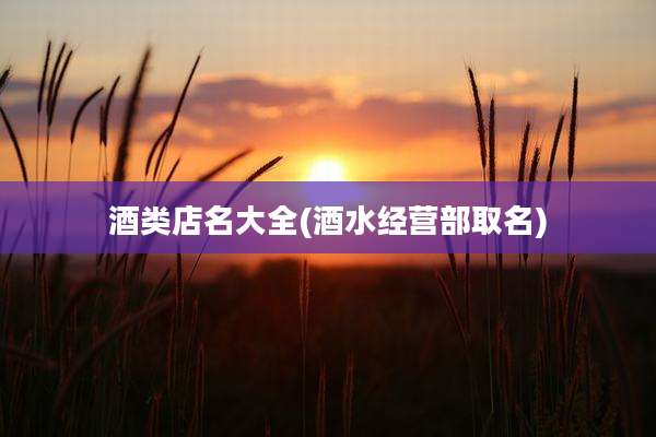 酒类店名大全(酒水经营部取名)