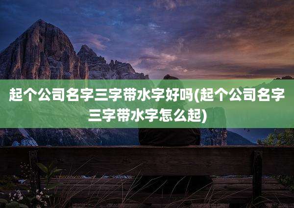 起个公司名字三字带水字好吗(起个公司名字三字带水字怎么起)