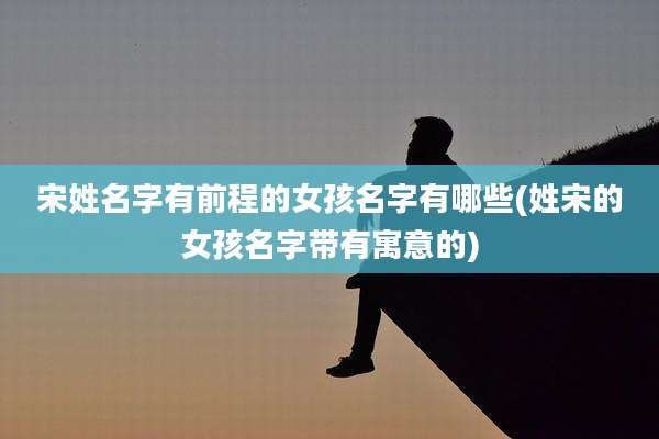 宋姓名字有前程的女孩名字有哪些(姓宋的女孩名字带有寓意的)