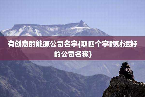 有创意的能源公司名字(取四个字的财运好的公司名称)