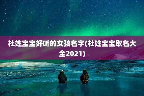 杜姓宝宝好听的女孩名字(杜姓宝宝取名大全2021)