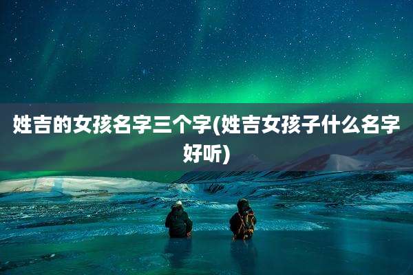 姓吉的女孩名字三个字(姓吉女孩子什么名字好听)