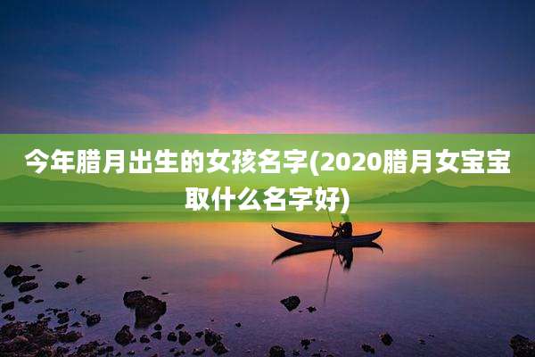 今年腊月出生的女孩名字(2020腊月女宝宝取什么名字好)