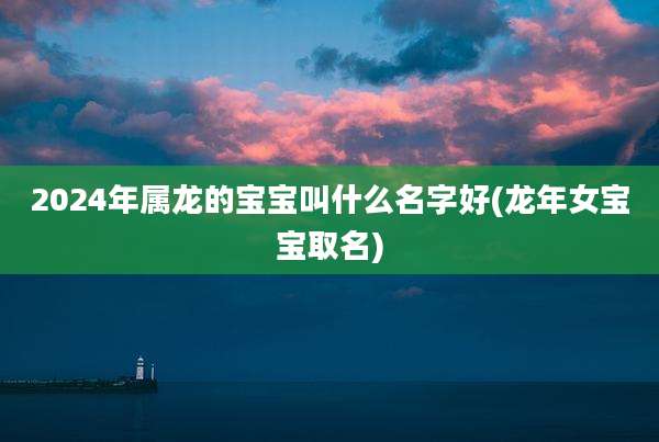 2024年属龙的宝宝叫什么名字好(龙年女宝宝取名)
