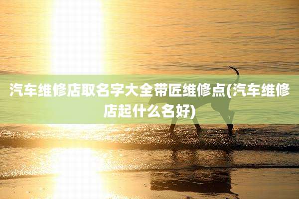 汽车维修店取名字大全带匠维修点(汽车维修店起什么名好)