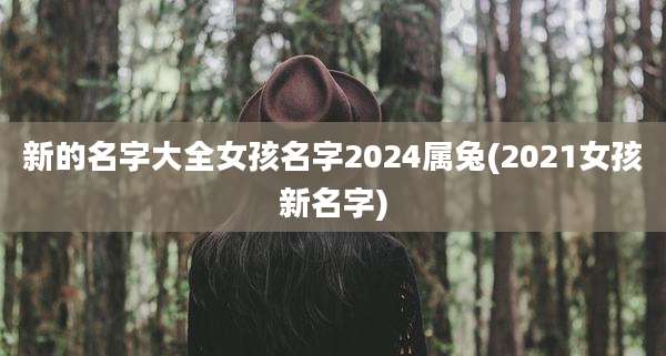 新的名字大全女孩名字2024属兔(2021女孩新名字)