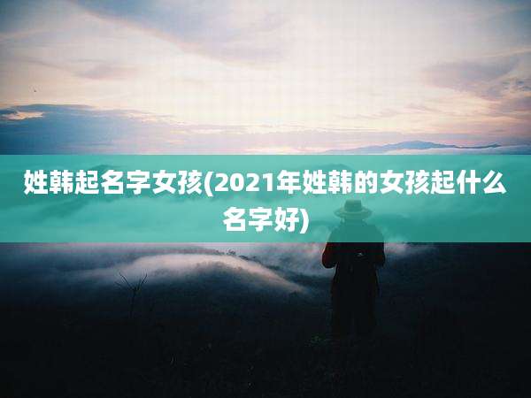 姓韩起名字女孩(2021年姓韩的女孩起什么名字好)